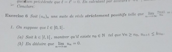 question précédente que ell =ell =0. En calculant par a teu x^2T^2
Conclure. 
Exercise 6 Soit (u_n)_n une suite de réels strictement positifs telle que limlimits _nto +∈fty frac u_n+1u_n=
1. On suppose que l∈ [0,1[. 
(a) Soit k∈ ]l,1[ , montrer qu'il existe n_0∈ N tel que forall n≥ n_0, u_n+1≤ ku_n. 
(b) En déduire que limlimits _nto +∈fty u_n=0.