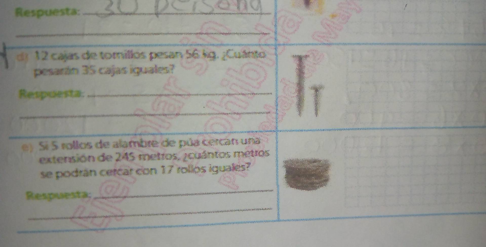 Respuesta:_ 
_ 
de 12 cajas de torillos pesan 56.kg. ¿Cuánto 
pesarán 35 cajas iguales? 
Respuesta:_ 
_ 
_ 
e) Sí 5 rollos de alambre de púa cercan una 
extensión de 245 metros, ¿cuántos metros
se podran cercar con 17 rollos iguales? 
Respuesta; 
_ 
_ 
_