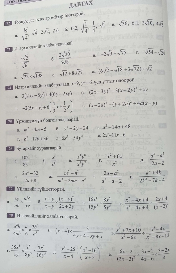 ДABTAX
72 Тоонуудыг θсθх эрэмбээр бичээрэй.
B.
a. sqrt(frac 9)4,sqrt(4),2sqrt(2),2.6 6. 0.2,sqrt(frac 1)4, 1/4 ,sqrt(1) sqrt(36),6.1,2sqrt(10),4sqrt(2)
τИлэρхийлπийг хялбарчлаарай,
r.
a.  3sqrt(2)/sqrt(6)  6.  2sqrt(20)/5sqrt(8)  B. -2sqrt(3)+sqrt(75) sqrt(54)-sqrt(24)
Д. sqrt(22)* sqrt(198) e. sqrt(12)+8sqrt(27) . (6sqrt(2)-sqrt(18)+3sqrt(72))/ sqrt(2)
 Илэρхийллийг хялбаρчлаад, x=9,y=-2 γел утгыг олоорой.
a. 3(2xy-8y)+4(6y-2xy) 6. (2x-3y)^2-3(x-2y)^2+xy
B. -2(5x+y)+6( 4/3 x+ 1/2 y) r. (x-2a)^2-(y+2a)^2+4a(x+y)
Υржиглθхуун болгон задлаарай.
a. m^2-4m-5 6. y^2+2y-24 B. a^2+14a+48
r. b^2-12b+36 π. 6x^2-54y^2 e. 2x^2-11x-6
7 º Бyтapxaйr xypaaraapaй.
a.  102/85  6.  x/x^6  B.  x^4y^8/x^5y^7  r.  (x^2+6x)/x^2  Д.  (a^3-a^2)/2a-2 
e.  (2a^2-32)/2a+8  .  (m^2-n^2)/m^2-2mn+n^2  3.  (2a-a^2)/a^2-a-2  и .  (-k^2+4k)/2k^2-7k-4 
Τ. Υйлдлийг гγйцэтгээрэй.
a.  xy/ab *  ab^2/xy  6.  (x+y)/x-y * frac (x-y)^22x+2y B.  16x^6/15y^5 /  8x^5/5y^5  r.  (x^2+4x+4)/x^2-4x+4 / frac 2x+4(x-2)^2
78〕 Илэрхийллийг хялбарчлаарай.
a.  a^2b/4ab *  a/6 *  3b^5/a^4  6. (x+4)*  3/4y+4+xy+x  B.  (x^2+7x+10)/x^2-6x /  (x^3-4x)/x^2-8x+12 
r  35x^3/xy *  x^5/8y^3 /  7x^2/16y^5  Д.  (x^2-25)/x-4 / ( (x^2-16)/x+5 )^-1 e. frac 6x-2(2x-3)^2/  (3x-1)/4x-6 *  (3-2x)/4 