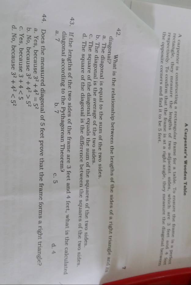 A Carpenter's Wooden Table
A carpenter is constructing a rectangular frame for a table. To ensure the frame is a perfe
rectangle, they measure the lengths of two adjacent sides, which are 3 feet and 4 se
respectively. To confirm that the frame is at a right angle, they measure the diagonal between
the opposite corners and find it to be 5 feet.
7
42. What is the relationship between the lengths of the sides of a right triangle and is
diagonal?
a. The diagonal is equal to the sum of the two sides.
b. The diagonal is the average of the two sides.
c. The square of the diagonal equals the sum of the squares of the two sides.
d. The square of the diagonal is the difference between the squares of the two sides.
43. If the lengths of the two sides of the frame are 3 feet and 4 feet, what is the calculated
diagonal according to the Pythagorean Theorem?
a. 7 b. 7 c. 5 d. 4
44. Does the measured diagonal of 5 feet prove that the frame forms a right triangle?
a. Yes, because 3^2+4^2=5^2
b. No, because 3^2+4^2>5^2
c. Yes, because 3+4<5</tex>
d. No, because 3^2+4^2<5^2
