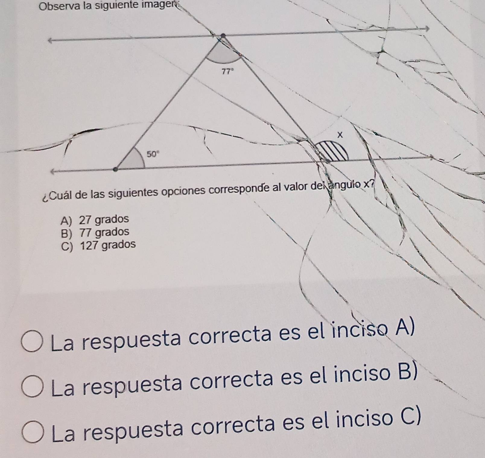 Observa la siguiente imager
¿Cuál de las siguientes opciones corresponde al valor del ángulo x
A) 27 grados
B) 77 grados
C) 127 grados
La respuesta correcta es el inciso A)
La respuesta correcta es el inciso B)
La respuesta correcta es el inciso C)