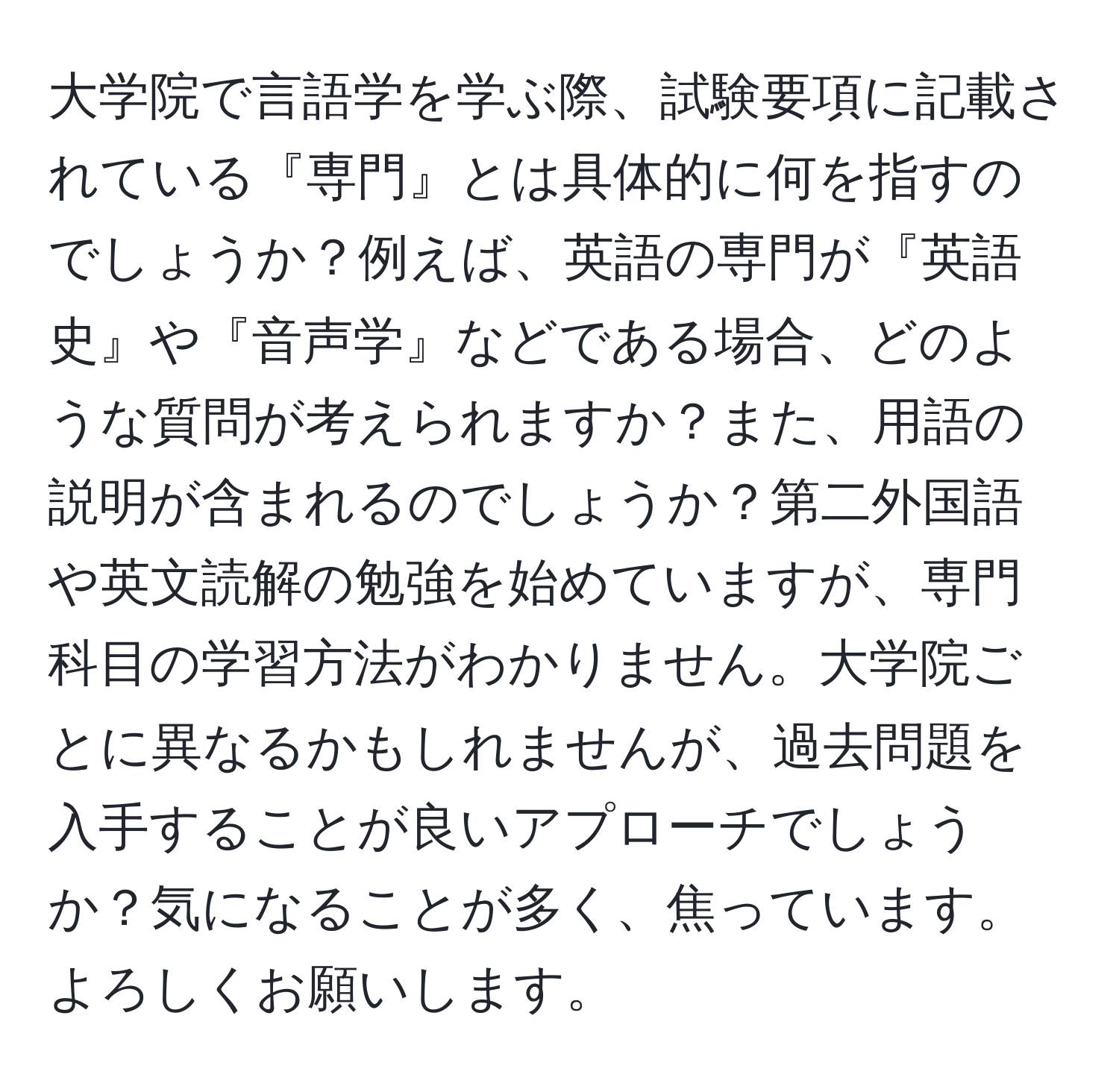 大学院で言語学を学ぶ際、試験要項に記載されている『専門』とは具体的に何を指すのでしょうか？例えば、英語の専門が『英語史』や『音声学』などである場合、どのような質問が考えられますか？また、用語の説明が含まれるのでしょうか？第二外国語や英文読解の勉強を始めていますが、専門科目の学習方法がわかりません。大学院ごとに異なるかもしれませんが、過去問題を入手することが良いアプローチでしょうか？気になることが多く、焦っています。よろしくお願いします。