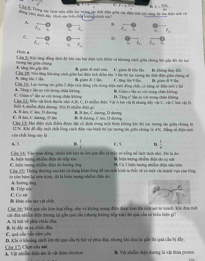 r^2
B. F=Kfrac mu _Nr_2|r. C. F=kfrac q_1q_2r D. F=frac q_1q_2kr.
Câu 8: Trong các hình biểu diễn lực tương tác tĩnh điện giữa các điện tích (có cùng độ lớn điện tích và
đứng yên) dưới đây. Hình nào biểu diễn không chính xác?
A.
B.
F_21 91 q_2 overline F_12 F_21 q1 92 vector F_12
C.
D.
vector F_21 q_1 q_2 overline F_12
q_1 overline F_21 vector F_12 q_2
Hình A
Câu 9: Khi tăng đồng thời độ lớn của hai điện tích điểm và khoảng cách giữa chúng lên gắp đôi thì lực
tương tác giữa chúng
A. tăng lên gấp đôi. B. giảm đi một nửa. C. giảm đi bốn lần. D. không thay đổi
Câu 10: Nếu tăng khoảng cách giữa hai điện tích điểm lên 3 lần thì lực tương tác tĩnh điện giữa chúng sẽ
A. tăng lên 3 lần. B. giảm đi 3 lần. C. tăng lên 9 lần. D. giảm đi 9 lần.
Câu II: Lực tương tác giữa 2 điện tích đứng yên trong điện môi đồng chất, có hằng số điện môi ε thì
A. Tăng ε lần so với trong chân không. B. Giảm ε lần so với trong chân không.
C. Giảm varepsilon^2 lần so với trong chân không. D. Tăng varepsilon^2 lần so với trong chân không
Câu 12: Bốn vật kích thước nhỏ A,B, C, D nhiễm điện. Vật A hút vật B nhưng đẩy vật C, vật C hút vật D.
Biết A nhiễm điện dương. Hỏi B nhiễm diện gì:
A. B âm, C âm, D dương. B. B âm, C dương, D dương
C. B âm, C dương, D âm D. B dương, C âm, D dương
Câu 13: Hai điện tích điểm được đặt cố định trong một bình không khí thì lực tương tác giữa chúng là
12 N. Khi đồ đầy một chất lỏng cách điện vào bình thì lực tương tác giữa chúng là 4N. Hằng số điện môi
của chất lóng này là
A. 3. B.  1/3 . C. 9. D.  1/9 .
Câu 14: Vào mùa đông, nhiều khi kéo áo len qua đầu ta thấy có tiếng nổ lách tách nhỏ. Đó là do:
A. hiện tượng nhiễm điện do tiếp xúc B. hiện tượng nhiễm điện do cọ xát
C. hiện tượng nhiễm điện do hưởng ứng D. Cả 3 hiện tượng nhiễm điện nêu trên
Câu 15: Thông thường sau khi sử dụng khăn lông để lau mắt kính ta thấy sẽ có một vài mảnh vụn của lông
tơ còn bám lại trên kính, đó là hiện tượng nhiễm điện do:
A. hưởng ứng
B. Tiếp xúc
C. Cọ sát
D. khác cấu tạo vật chất.
Câu 16: Một quả cầu kim loại rỗng, nhẹ và không mang điện được treo lên một sợi tơ mảnh. Khi đưa một
cái đũa nhiễm điện dương lại gần quã cầu (nhưng không tiếp xúc) thì quả cầu có biểu hiện gì?
A. bị hút về phía chiếc đũa.
B. bị đầy ra xa chiếc đũa.
C. quả cầu vẫn nằm yên.
D. Khi ở khoảng cách lớn thì quả cầu bị hút về phía đũa, nhưng khi đưa lại gần thì quả cầu bị đầy.
Câu 17: Chọn câu sai:
A. Vật nhiễm điện âm là vật thừa electron  B. Vật nhiễm điện dương là vật thừa proton