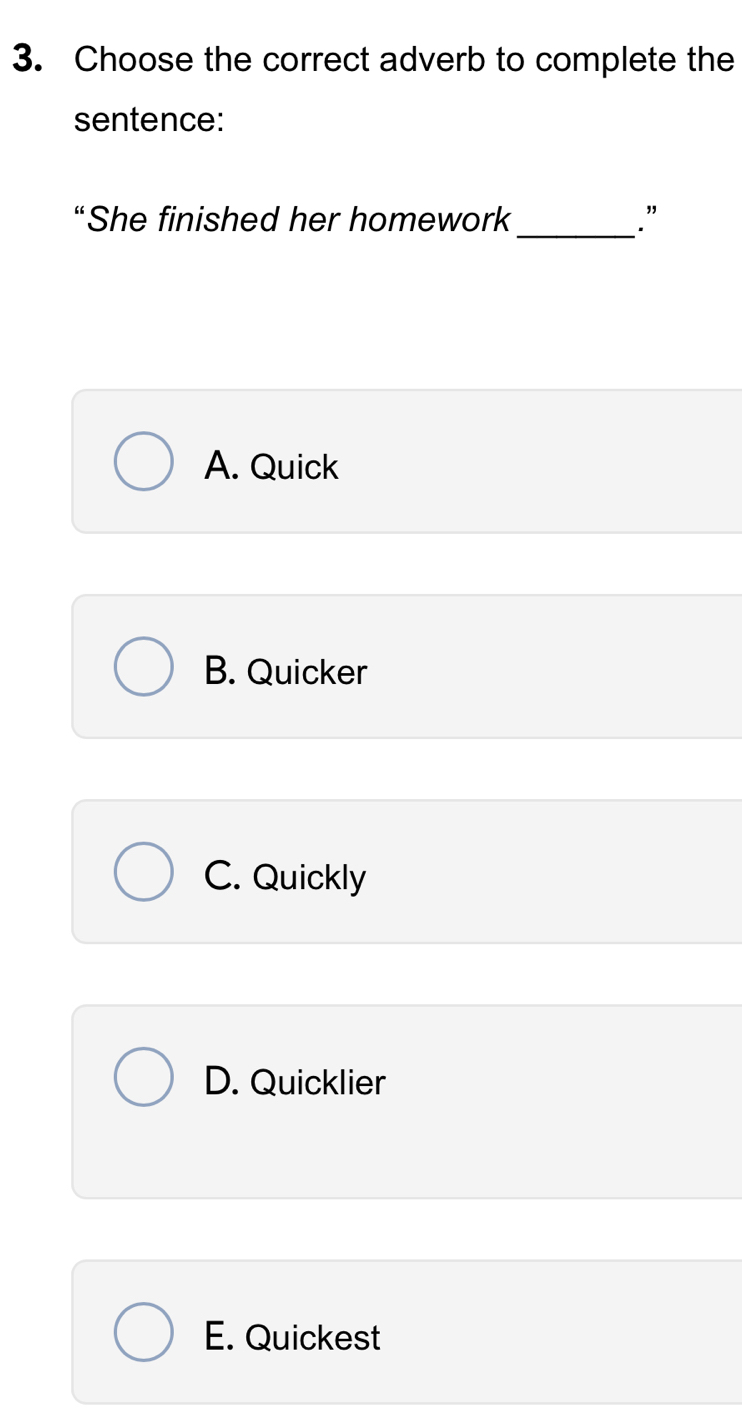 Choose the correct adverb to complete the
sentence:
_
“She finished her homework .”
A. Quick
B. Quicker
C. Quickly
D. Quicklier
E. Quickest