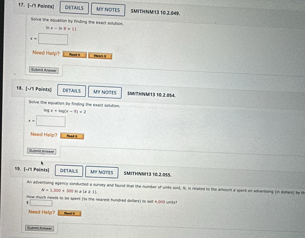 DETAILS MY NOTES SMITHNM13 10.2.049. 
Solve the equation by finding the exact solution.
ln x-ln 8=11
x=
Need Help? Read It Watch It 
Submit Answer 
18. [-/1 Points] DETAILS MY NOTES SMITHNM13 10.2.054. 
Solve the equation by finding the exact solution.
log x+log (x-9)=2
x=□
Need Help? Read it 
Submit Answer 
19. [-/1 Points] DETAILS MY NOTES SMITHNM13 10.2.055. 
An advertising agency conducted a survey and found that the number of units sold, N, is related to the amount a spent on advertising (in dollars) by th
N=1,500+300 In a(a≥ 1). 
How much needs to be spent (to the nearest hundred dollars) to sell 4,000 units?
$ □
Need Help? Read it 
Submit Answer