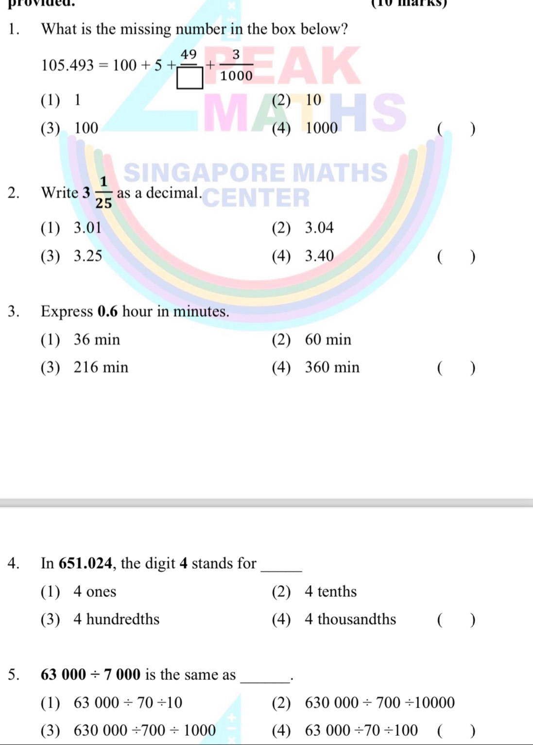 provided. (10 marks)
1. What is the missing number in the box below?
105.493=100+5+ 49/□  + 3/1000 
(1) 1 (2) 10
(3) 100 (4) 1000 C )
SIN S
2. Write 3 1/25  as a decimal.
(1) 3.01 (2) 3.04
(3) 3.25 (4) 3.40  )
3. Express 0.6 hour in minutes.
(1) 36 min (2) 60 min
(3) 216 min (4) 360 min ( )
4. In 651.024, the digit 4 stands for_
(1) 4 ones (2) 4 tenths
(3) 4 hundredths (4) 4 thousandths ( )
5. 63000/ 7000 is the same as
_·
(1) 63000/ 70/ 10 (2) 630000/ 700/ 10000
(3) 630000/ 700/ 1000 (4) 63000/ 70/ 100  )