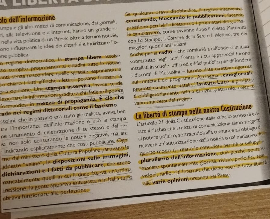 plo dell'informazione Se qualcuno osava disobbedire, il regime interveniva
ampa e gli altri mezzi di comunicazione, dai giornali, censurando, bloccando le pubblicazioni, facendo
pressione perché il direttore o i proprietari del giorna
ri, alla televisione e a Internet, hanno un grande ri- le cambiassero, come avvenne dopo il delitto Matteotti
nella vita politica di un Paese: oltre a fornire notizie,
ono influenzare le idee dei cittadini e indirizzare l'o- con La Stampa, il Corriere della Sera e II Mattino, tre dei
one pubblica. maggiori quotidiani italiani.
n regime democratico, la stampa libera assolve  Anche per la radio - che cominció a diffondersi in Italia
sto compito proponendo ai cittadini tutte le notizie soprattutto negli anni Trenta e i cui apparecchi furono
anti, senzá nascondere quelle sgradite, esponendo in installati in scuole, uffici ed edifici pubblici per diffondere
do chiaro i fatti affinché i lettori possano formarsi la i discorsi di Mussolini - furono date direttive rigorose
pria opinione. Una stampa asservita, invece, tende sui contenuti dei programmi. Al cinema, i cinegiornali.
lezionare le informazioni gradite a chi detiene il potere prodotti da un ente statale, l'Istituto Luce, e proietta
formandosi in mezzo di propaganda, É ciò che ti obbligatoriamente prima di ogni spettacolo, celebra
ade nei regimi dittatoriali come il fascismo. vano i successi del regime.
ssolini, che in passato era stato giornalista, aveva ben
ara l'importanza dell'informazione e usó la stampa La libertà di stampa nella nostra Costituzione
ne strumento di celebrazione di se stesso e del re- L'articolo 21 della Costituzione italiana ha lo scopo di evi-
e, non solo censurando le notizie negative, ma an- tare il rischio che i mezzi di comunicazione siano soggetti
: indicando esplicitamente che cosa pubblicare. Ogni al potere politico, sottraendoli alla censura e all’obbligo di
rno dal ministero della Cultura Popolare partivano le ricevere un'autorizzazione dalla polizia o dal ministero. In
iddette “veline”, le disposizioni sulle immagini, questo modo si creano le condizioni perché si sviluppi il
dichiarazioni e i fatti da pubblicare, che erano pluralismo dell'informazione, cioè perché possano
mancabilmente quelli in cui il duce faceva un'ottima nascere spontaneamente giornali, riviste, periodici, tele
pressione, la gente appariva entusiasta e in Italia tutto visioni, radio, siti Internet che diano voce in tutta libertà
nbrava funzionare alla perfezione. alle varie opinioni presenti nel Paese.