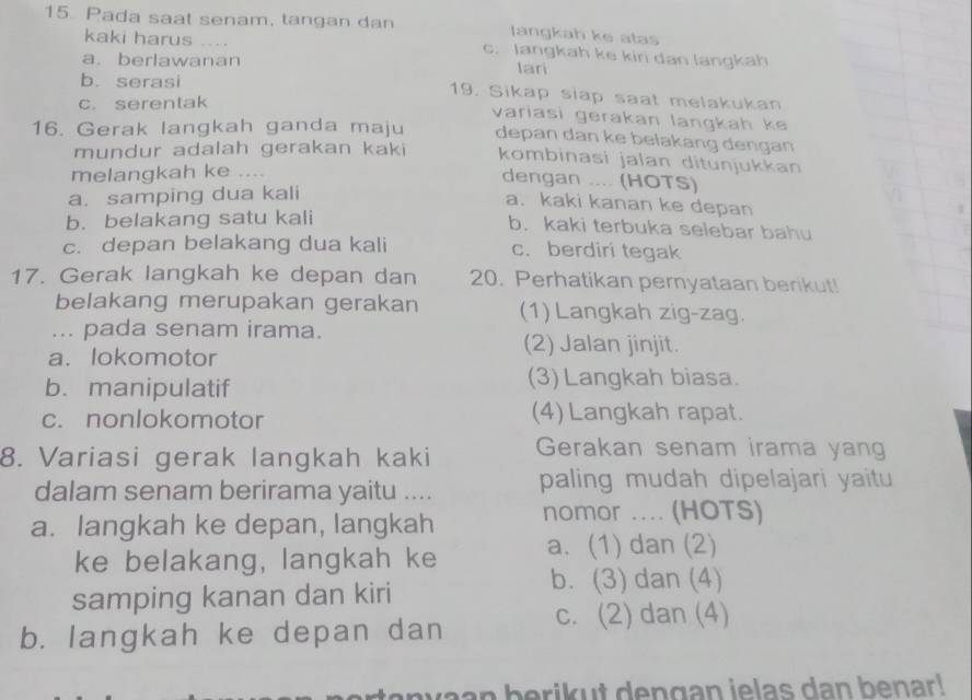 Pada saat senam, tangan dan langkah ke atas
kaki harus . . . . c. langkah ke kiri dan langkah
a.berlawanan lari
b. serasi 19. Sikap siap saat melakukan
c. serentak
variasi gerakan langkah ke
16. Gerak langkah ganda maju depan dan ke belakang dengan
mundur adalah gerakan kaki kombinasi jalan ditunjukkan
melangkah ke ....
dengan .... (HOTS)
a. samping dua kali
a. kaki kanan ke depan
b. belakang satu kali
b. kaki terbuka selebar bahu
c. depan belakang dua kali c. berdiri tegak
17. Gerak langkah ke depan dan 20. Perhatikan pernyataan berikut!
belakang merupakan gerakan (1) Langkah zig-zag.
... pada senam irama.
a. lokomotor
(2) Jalan jinjit.
b. manipulatif (3) Langkah biasa.
c. nonlokomotor (4) Langkah rapat.
8. Variasi gerak langkah kaki Gerakan senam irama yang
dalam senam berirama yaitu .... paling mudah dipelajari yaitu
a. langkah ke depan, langkah nomor .... (HOTS)
ke belakang, langkah ke a. (1) dan (2)
samping kanan dan kiri
b. (3) dan (4)
b. langkah ke depan dan c. (2) dan (4)
anvaan berikut dengan ielas dan benar!