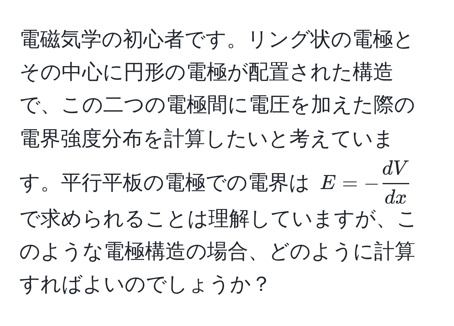 電磁気学の初心者です。リング状の電極とその中心に円形の電極が配置された構造で、この二つの電極間に電圧を加えた際の電界強度分布を計算したいと考えています。平行平板の電極での電界は $E = - dV/dx $ で求められることは理解していますが、このような電極構造の場合、どのように計算すればよいのでしょうか？