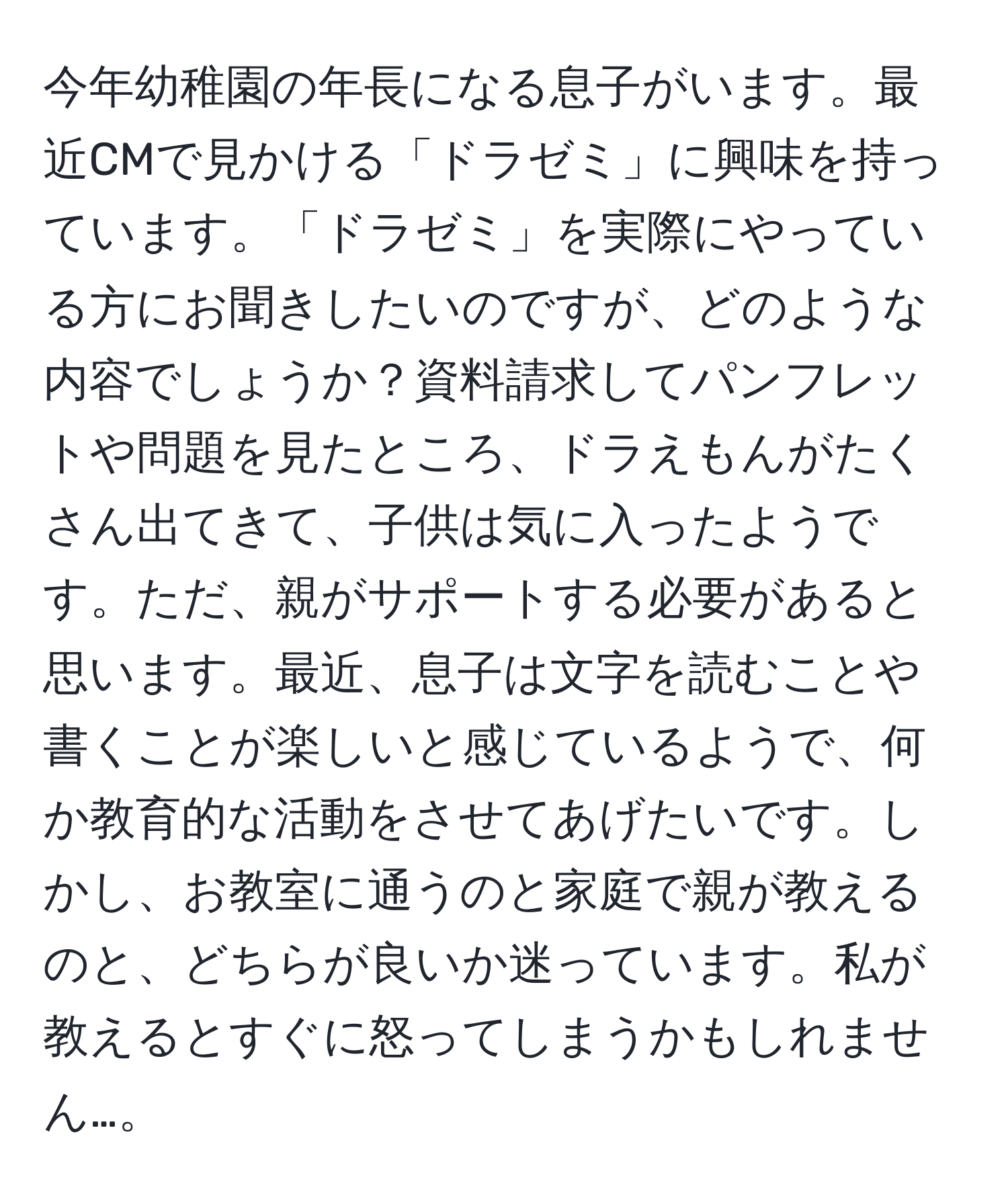 今年幼稚園の年長になる息子がいます。最近CMで見かける「ドラゼミ」に興味を持っています。「ドラゼミ」を実際にやっている方にお聞きしたいのですが、どのような内容でしょうか？資料請求してパンフレットや問題を見たところ、ドラえもんがたくさん出てきて、子供は気に入ったようです。ただ、親がサポートする必要があると思います。最近、息子は文字を読むことや書くことが楽しいと感じているようで、何か教育的な活動をさせてあげたいです。しかし、お教室に通うのと家庭で親が教えるのと、どちらが良いか迷っています。私が教えるとすぐに怒ってしまうかもしれません…。