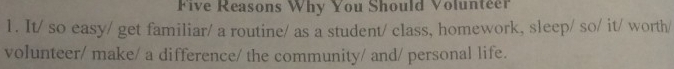 Five Reasons Why You Should Volunteer 
1. It/ so easy/ get familiar/ a routine/ as a student/ class, homework, sleep/ so/ it/ worth/ 
volunteer/ make/ a difference/ the community/ and/ personal life.