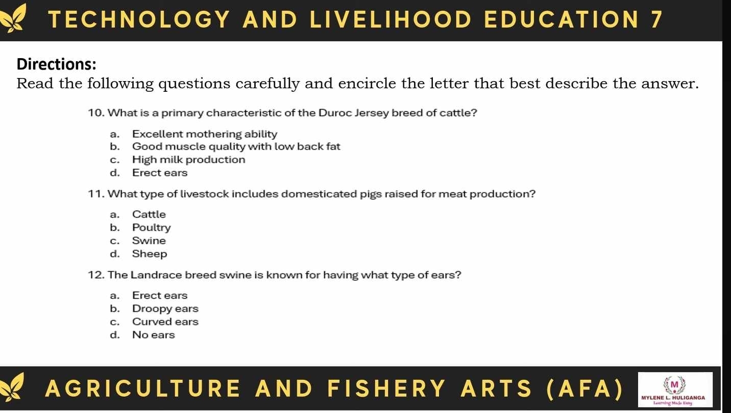 TECHNOLOGY AND LIVELIHOOD EDUCATION 7
Directions:
Read the following questions carefully and encircle the letter that best describe the answer.
10. What is a primary characteristic of the Duroc Jersey breed of cattle?
a. Excellent mothering ability
b. Good muscle quality with low back fat
c. High milk production
d. Erect ears
11. What type of livestock includes domesticated pigs raised for meat production?
a. Cattle
b. Poultry
c. Swine
d. Sheep
12. The Landrace breed swine is known for having what type of ears?
a. Erect ears
b. Droopy ears
c. Curved ears
d. No ears
AGRICULTURE AND FISHERY ARTS (AFA) MyLENE L. HULIGANGA
Learning Mado Kasy