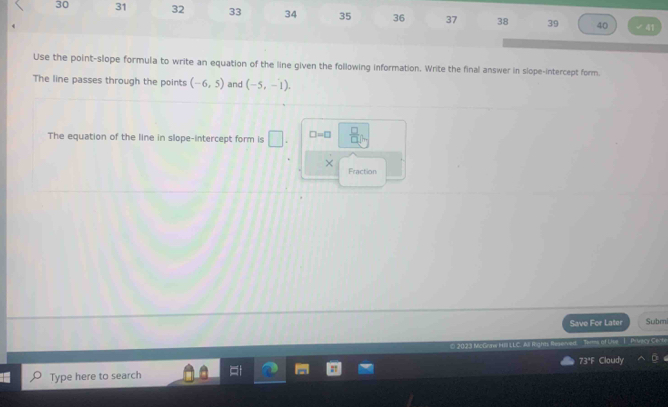 30 31 32 33 34 35 36 37 38 39 40 
41 
Use the point-slope formula to write an equation of the line given the following information. Write the final answer in slope-intercept form. 
The line passes through the points (-6,5) and (-5,-1). 
The equation of the line in slope-intercept form is □ □ =□  □ /□   
× 
Fraction 
Save For Later Subm 
© 2023 McGraw h L L C A Rah Ts of Lipe I _Privecy Cech 
73ªF Cloudy 
Type here to search