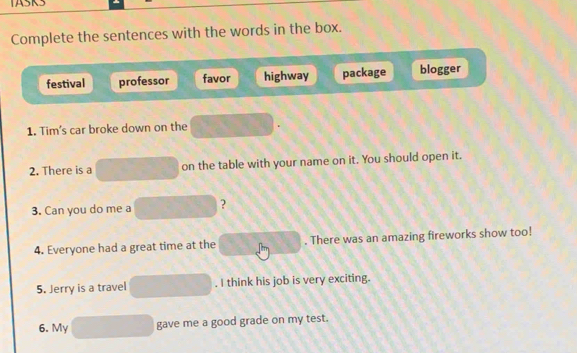 TASKS
Complete the sentences with the words in the box.
festival professor favor highway package blogger
1. Tim's car broke down on the
2. There is a on the table with your name on it. You should open it.
3. Can you do me a ?
4. Everyone had a great time at the . There was an amazing fireworks show too!
5. Jerry is a travel . I think his job is very exciting.
6. My gave me a good grade on my test.
