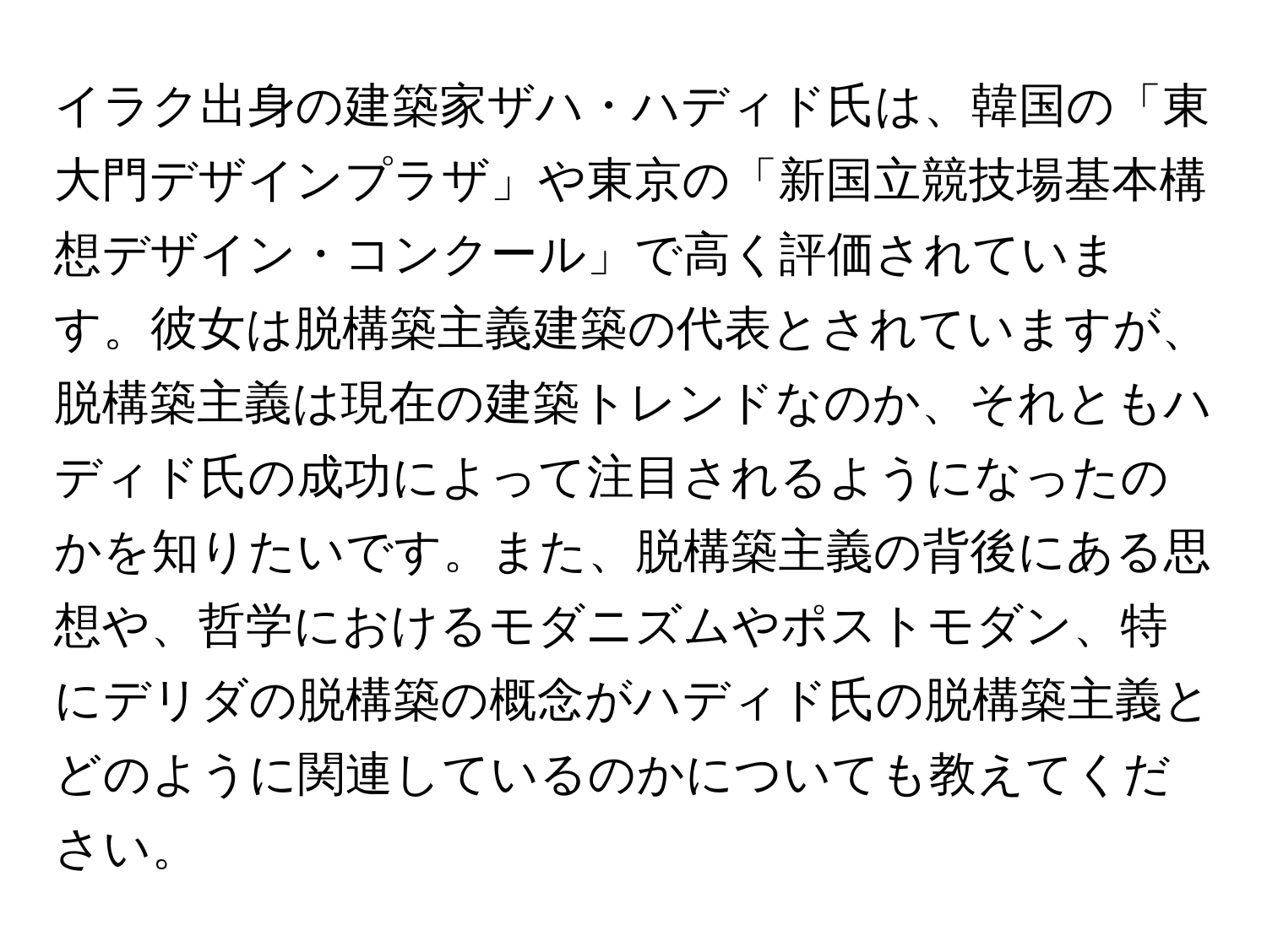 イラク出身の建築家ザハ・ハディド氏は、韓国の「東大門デザインプラザ」や東京の「新国立競技場基本構想デザイン・コンクール」で高く評価されています。彼女は脱構築主義建築の代表とされていますが、脱構築主義は現在の建築トレンドなのか、それともハディド氏の成功によって注目されるようになったのかを知りたいです。また、脱構築主義の背後にある思想や、哲学におけるモダニズムやポストモダン、特にデリダの脱構築の概念がハディド氏の脱構築主義とどのように関連しているのかについても教えてください。