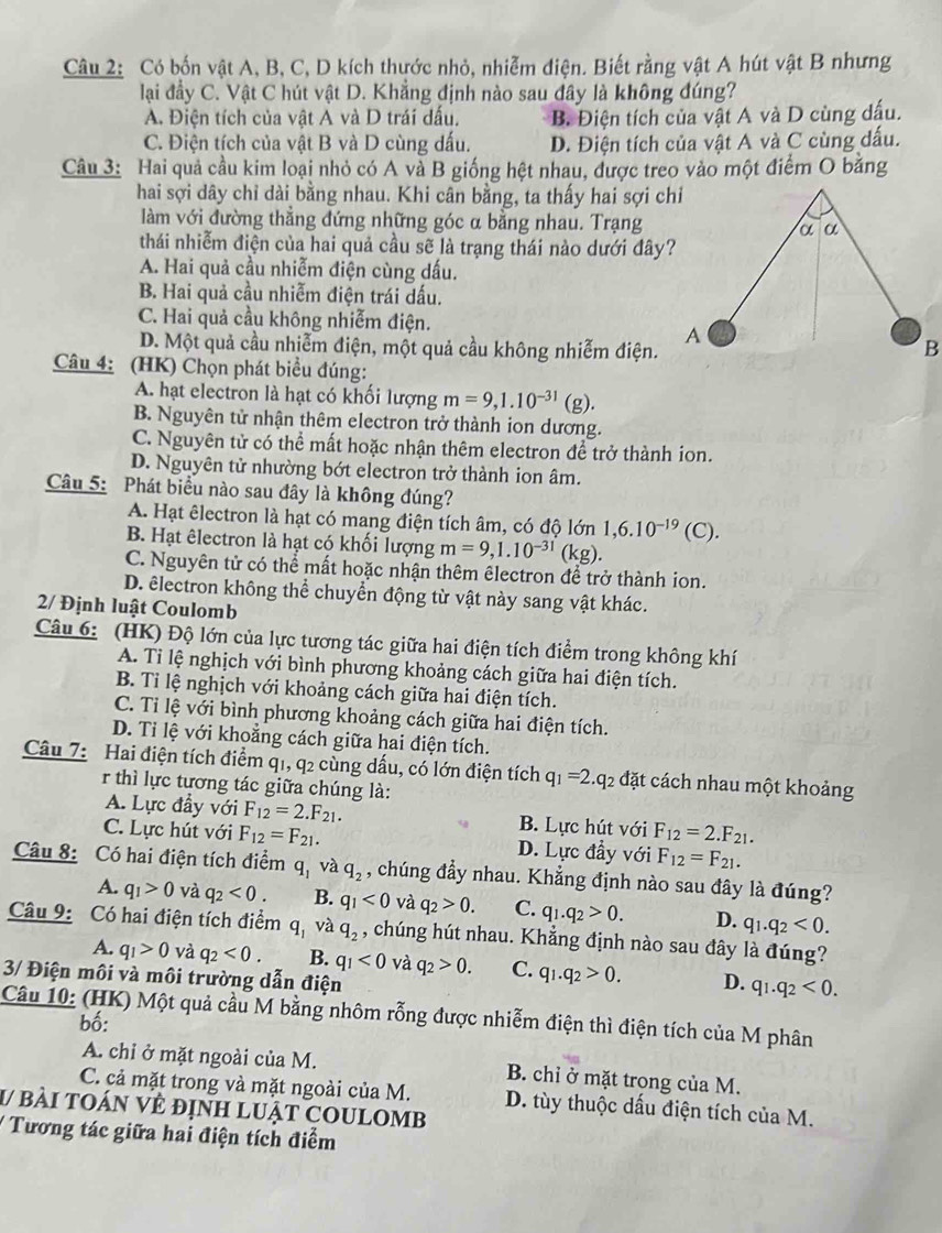 Có bốn vật A, B, C, D kích thước nhỏ, nhiễm điện. Biết rằng vật A hút vật B nhưng
lại đầy C. Vật C hút vật D. Khẳng định nào sau đây là không đúng?
A. Điện tích của vật A và D trái dấu. B. Điện tích của vật A và D cùng dấu.
C. Điện tích của vật B và D cùng dấu. D. Điện tích của vật A và C cùng dấu.
Câu 3: Hai quả cầu kim loại nhỏ có A và B giống hệt nhau, được treo vào một điểm O bằng
hai sợi dây chỉ dài bằng nhau. Khi cân bằng, ta thấy hai sợi chỉ
làm với đường thắng đứng những góc α bằng nhau. Trạng
thái nhiễm điện của hai quả cầu sẽ là trạng thái nào dưới đây?
A. Hai quả cầu nhiễm điện cùng dấu.
B. Hai quả cầu nhiễm điện trái dấu.
C. Hai quả cầu không nhiễm điện.
D. Một quả cầu nhiễm điện, một quả cầu không nhiễm điện.
Câu 4: (HK) Chọn phát biểu đúng:
A. hạt electron là hạt có khối lượng m=9,1.10^(-31)(g).
B. Nguyên tử nhận thêm electron trở thành ion dương.
C. Nguyên tử có thể mất hoặc nhận thêm electron để trở thành ion.
D. Nguyên tử nhường bớt electron trở thành ion âm.
Câu 5: Phát biểu nào sau đây là không đúng?
A. Hạt êlectron là hạt có mang điện tích âm, có độ lớn 1,6.10^(-19)(C).
B. Hạt êlectron là hạt có khối lượng m=9,1.10^(-31)(kg).
C. Nguyên tử có thể mất hoặc nhận thêm êlectron để trở thành ion.
D. êlectron không thể chuyển động từ vật này sang vật khác.
2/ Định luật Coulomb
Câu 6: (HK) Độ lớn của lực tương tác giữa hai điện tích điểm trong không khí
A. Tỉ lệ nghịch với bình phương khoảng cách giữa hai điện tích.
B. Tỉ lệ nghịch với khoảng cách giữa hai điện tích.
C. Tỉ lệ với bình phương khoảng cách giữa hai điện tích.
D. Tỉ lệ với khoằng cách giữa hai điện tích.
Câu 7: Hai điện tích điểm q1, q2 cùng dấu, có lớn điện tích q_1=2.q_2 đặt cách nhau một khoảng
r thì lực tương tác giữa chúng là:
A. Lực đầy với F_12=2.F_21. B. Lực hút với F_12=2.F_21.
C. Lực hút với F_12=F_21. D. Lực đầy với F_12=F_21.
Câu 8: Có hai điện tích điểm q_1 và q_2 , chúng đầy nhau. Khẳng định nào sau đây là đúng?
A. q_1>0 và q_2<0. B. q_1<0</tex> và q_2>0. C. q_1.q_2>0. D. q_1.q_2<0.
Câu 9: Có hai điện tích điểm q_1 và q_2 , chúng hút nhau. Khẳng định nào sau đây là đúng?
A. q_1>0 và q_2<0. B. q_1<0</tex> và q_2>0. C. q_1.q_2>0. D. q_1.q_2<0.
3/ Điện môi và môi trường dẫn điện
Câu 10: (HK) Một quả cầu M bằng nhôm rỗng được nhiễm điện thì điện tích của M phân
bố:
A. chỉ ở mặt ngoài của M. B. chỉ ở mặt trong của M.
C. cả mặt trong và mặt ngoài của M. D. tùy thuộc dấu điện tích của M.
V bài toán vẻ định lUật COULOMb
/  Tương tác giữa hai điện tích điểm