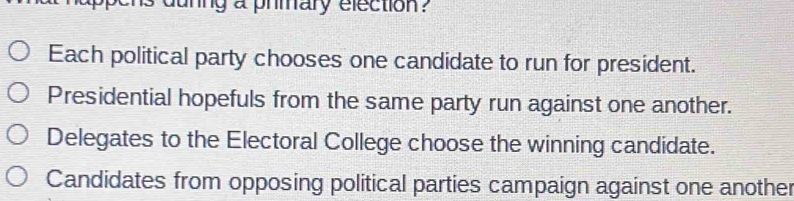 duning a prmary election?
Each political party chooses one candidate to run for president.
Presidential hopefuls from the same party run against one another.
Delegates to the Electoral College choose the winning candidate.
Candidates from opposing political parties campaign against one another