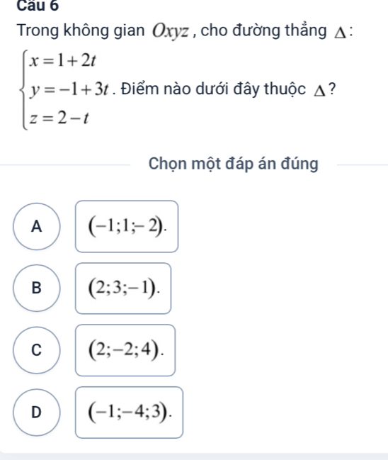 Trong không gian Oxyz , cho đường thẳng △ :
beginarrayl x=1+2t y=-1+3t z=2-tendarray.. Điểm nào dưới đây thuộc ▲?
Chọn một đáp án đúng
A (-1;1;-2).
B (2;3;-1).
C (2;-2;4).
D (-1;-4;3).