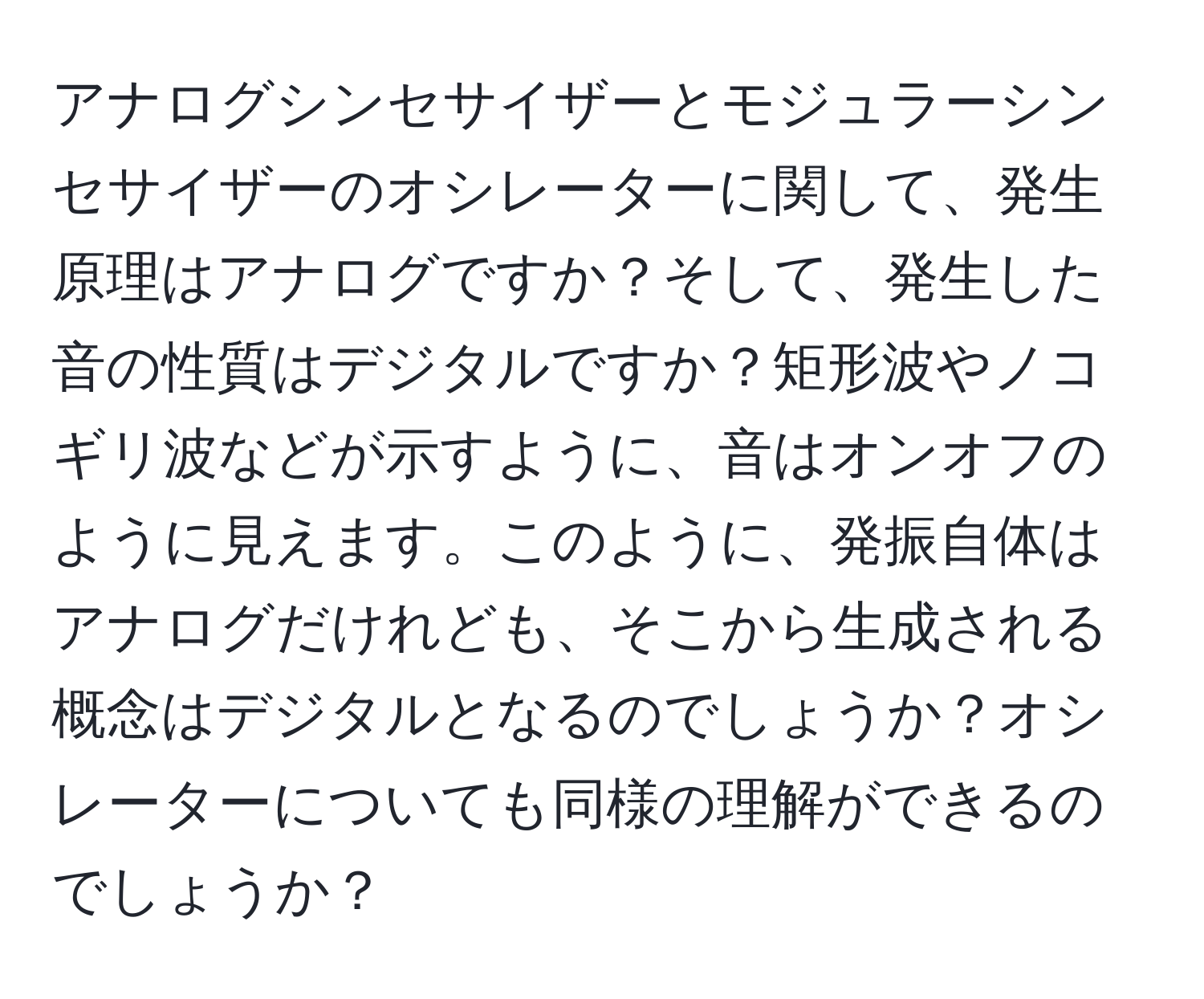 アナログシンセサイザーとモジュラーシンセサイザーのオシレーターに関して、発生原理はアナログですか？そして、発生した音の性質はデジタルですか？矩形波やノコギリ波などが示すように、音はオンオフのように見えます。このように、発振自体はアナログだけれども、そこから生成される概念はデジタルとなるのでしょうか？オシレーターについても同様の理解ができるのでしょうか？