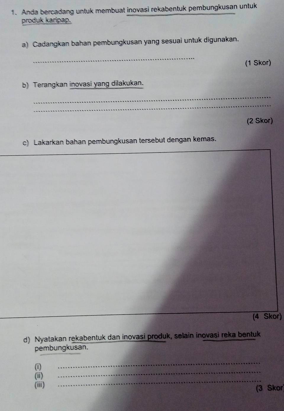 Anda bercadang untuk membuat inovasi rekabentuk pembungkusan untuk 
produk karipap. 
a) Cadangkan bahan pembungkusan yang sesuai untuk digunakan. 
_ 
(1 Skor) 
b) Terangkan inovasi yang dilakukan. 
_ 
_ 
(2 Skor) 
c) Lakarkan bahan pembungkusan tersebut dengan kemas. 
_ 
_ 
(4 Skor) 
d) Nyatakan rekabentuk dan inovasi produk, selain inovasi reka bentuk 
pembungkusan. 
_ 
_ 
(i) 
_ 
(ii) 
(iii) 
(3 Skor