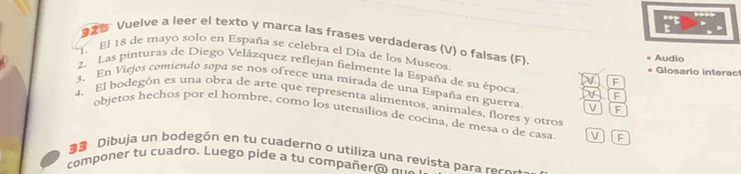 Vuelve a leer el texto y marca las frases verdaderas (V) o falsas (F). 
1. El 18 de mayo solo en España se celebra el Día de los Museos. 
Audio 
Glosario interac 
2. Las pinturas de Diego Velázquez reflejan fielmente la España de su época. 
^ 
3. En Viejos comiendo sopa se nos ofrece una mirada de una España en guerra. V F 
F 
4. El bodegón es una obra de arte que representa alimentos, animales, flores y otros 
objetos hechos por el hombre, como los utensilios de cocina, de mesa o de casa V IF 
Dibuja un bodegón en tu cuaderno o utiliza una revista para reco r 
componer tu cuadro. Luego pide a tu compañer a a