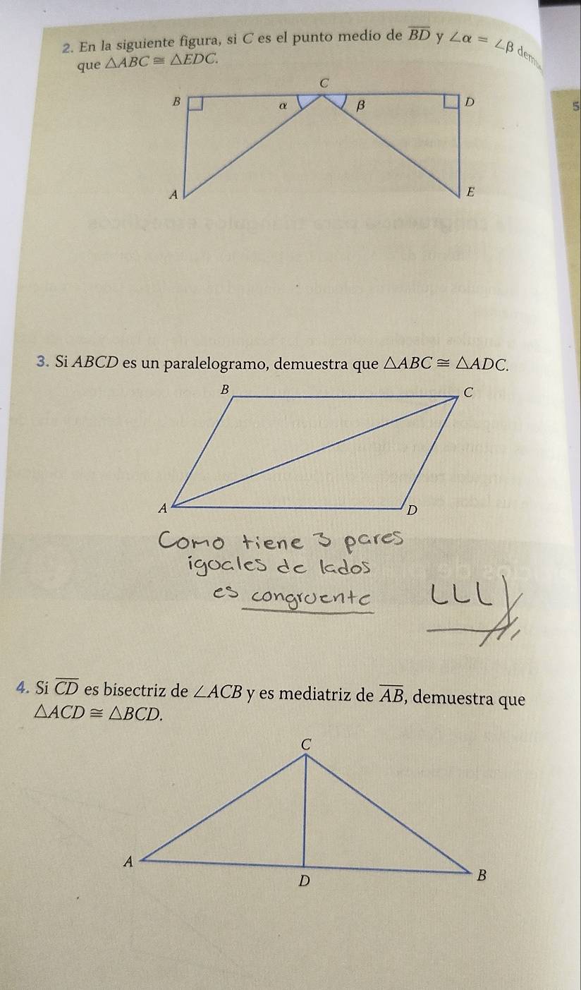 En la siguiente figura, si C es el punto medio de overline BD y ∠ alpha =∠ beta dem 
que △ ABC≌ △ EDC. 
5 
3. Si ABCD es un paralelogramo, demuestra que △ ABC≌ △ ADC. 
4. Si overline CD es bisectriz de ∠ ACB y es mediatriz de overline AB , demuestra que
△ ACD≌ △ BCD.