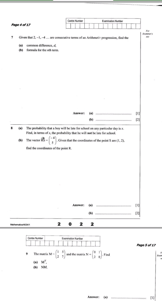 Page 4 of 17 
or 
Elminer's 
7 Given that 2, -1, -4 … are consecutive terms of an Arithmetic progression, find the 
(a) common difference, d, 
(b) formula for the th term. 
Answer: (a) _[1] 
(b) _[2] 
8 (a) The probability that a boy will be late for school on any particular day is x. 
Find, in terms of x, the probability that he will not be late for school. 
(b) The vector vector KS=beginpmatrix -4 5endpmatrix. , Given that the coordinates of the point S are (1,2), 
find the coordinates of the point R. 
Answer: (a) _[1] 
(b) _[2] 
Mathematics/4024/1 2 0 2 2 
Page 5 of 17 
9 The matrix M=beginpmatrix 1&5 2&7endpmatrix and the matrix N=beginpmatrix 0&1 2&0endpmatrix. Find 
Erom 
(a) M^T, 
(b) NM. 
Answer: (a) _[1]