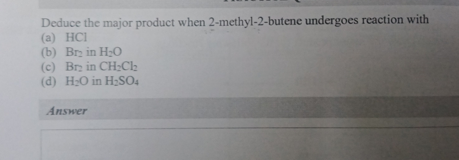 Deduce the major product when 2 -methyl-2-butene undergoes reaction with
(a) HCl
(b) Br_2 in H_2O
(c) Br_2 in CH_2Cl_2
(d) H_2O in H_2SO_4
Answer