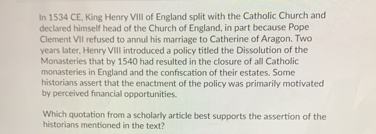 In 1534 CE, King Henry VIII of England split with the Catholic Church and 
declared himself head of the Church of England, in part because Pope 
Clement VII refused to annul his marriage to Catherine of Aragon. Two 
years later, Henry VIII introduced a policy titled the Dissolution of the 
Monasteries that by 1540 had resulted in the closure of all Catholic 
monasteries in England and the confiscation of their estates. Some 
historians assert that the enactment of the policy was primarily motivated 
by perceived fnancial opportunities. 
Which quotation from a scholarly article best supports the assertion of the 
historians mentioned in the text?