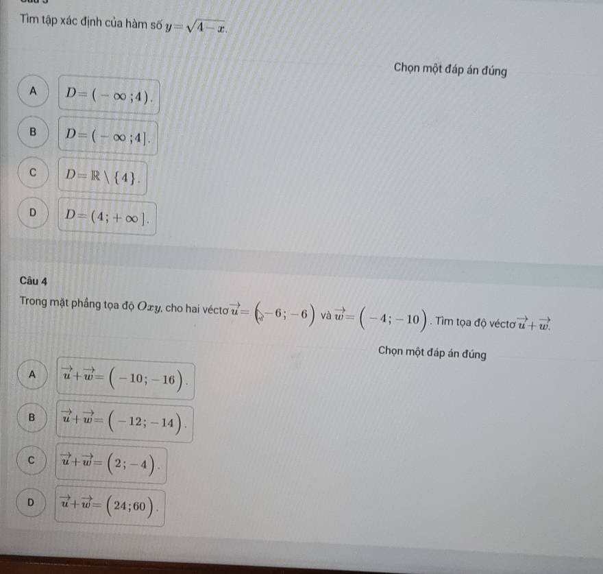 Tim tập xác định của hàm số y=sqrt(4-x). 
Chọn một đáp án đúng
A D=(-∈fty ;4).
B D=(-∈fty ;4].
C D=R 4.
D D=(4;+∈fty ]. 
Câu 4
Trong mặt phầng tọa độ Oxy, cho hai vécto vector u=(-6;-6) và vector w=(-4;-10). Tìm tọa độ véctơ vector u+vector w. 
Chọn một đáp án đúng
A vector u+vector w=(-10;-16).
B vector u+vector w=(-12;-14).
C vector u+vector w=(2;-4).
D vector u+vector w=(24;60).