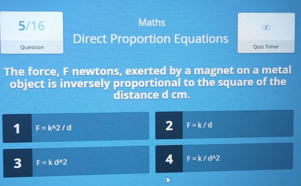 5/16 
Maths 
Direct Proportion Equations 
Question Quiz Timer 
The force, F newtons, exerted by a magnet on a metal 
object is inversely proportional to the square of the 
distance d cm. 
1 F=k^(wedge)2/d
2 F=k/d
3 F=kd^(wedge)2
4 F=k/d^(wedge)2