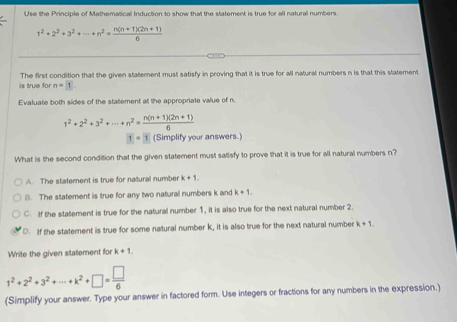 Use the Principle of Mathematical Induction to show that the statement is true for all natural numbers.
1^2+2^2+3^2+·s +n^2= (n(n+1)(2n+1))/6 
The first condition that the given statement must satisfy in proving that it is true for all natural numbers n is that this statement
is true for n=1. 
Evaluate both sides of the statement at the appropriate value of n.
1^2+2^2+3^2+·s +n^2= (n(n+1)(2n+1))/6  ur answers.)
1=1
What is the second condition that the given statement must satisfy to prove that it is true for all natural numbers n?
A. The statement is true for natural number k+1.
B. The statement is true for any two natural numbers k and k+1.
C. If the statement is true for the natural number 1, it is also true for the next natural number 2.
D. If the statement is true for some natural number k, it is also true for the next natural number k+1. 
Write the given statement for k+1.
1^2+2^2+3^2+·s +k^2+□ = □ /6 
(Simplify your answer. Type your answer in factored form. Use integers or fractions for any numbers in the expression.)