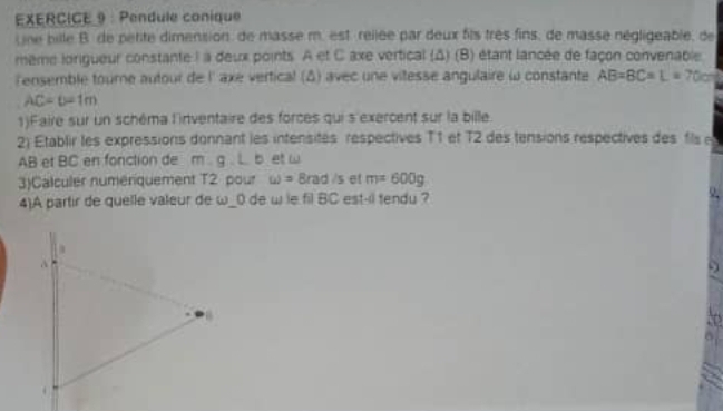 Pendule conique 
Une bille B de petite dimension de masse m. est rellée par deux fils très fins, de masse négligeable, de 
même lorigueur constante I à deux points. A et C axe vertical (Δ) (B) étant lancée de façon convenable. 
lensemble tourne autour de l' axe vertical (δ) avec une vitesse angulaire ω constante AB=BC=L=70cm
AC=6=1m
1)Faire sur un schéma l'inventaire des forces qui s'exercent sur la bille 
2) Etablir les expressions donnant les intensités respectives T1 et T2 des tensions respectives des fils
AB et BC en fonction de m∠ g∠ b at w
3)Calculer numeniquement T2 pour omega =8rad/s et m=600g
4)A partir de quelle valeur de ω_ 0 de w le fil BC est-il tendu ? Q.