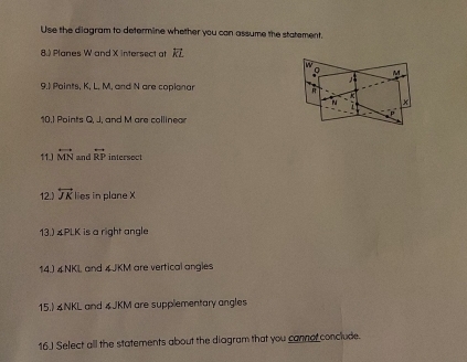 Use the diagram to determine whether you can assume the statement. 
8.) Planes W and X intersect at 
9.) Points, K, L, M, and N are coplanar 
10.1 Points Q, J, and M are collinear 
11.) overleftrightarrow MN and overleftrightarrow RP intersect 
12.) overleftrightarrow JK lies in plane X
13.) & PLK is a right angle 
14.) ∠ NKL and 4JKM are vertical angles 
15.) 4NKL and 4JKM are supplementary angles 
16.J Select all the statements about the diagram that you cannor conclude.