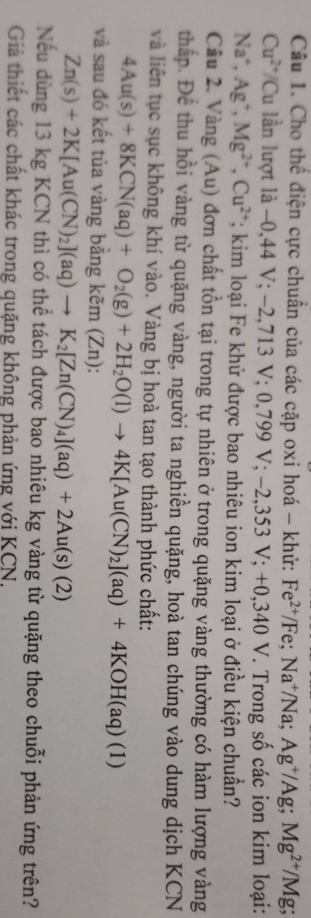Cho thể điện cực chuân của các cặp oxi hoá - khử: Fe^(2+)/Fe; Na^+/Na; Ag^+/Ag; Mg^(2+)/Mg;
Cu^(2+)/Cu lần lượt là -0,44V; -2,713V; 0,799V; -2,353V;+ + 0.340 V. Trong số các ion kim loại:
Na^+, Ag^+, Mg^(2+), Cu^(2+);; kim loại Fe khử được bao nhiêu ion kim loại ở điều kiện chuẩn? 
Câu 2. Vàng (Au) đơn chất tồn tại trong tự nhiên ở trong quặng vàng thường có hàm lượng vàng 
tháp. Để thu hồi vàng từ quặng vàng, người ta nghiền quặng, hoà tan chúng vào dung dịch KCN 
và liên tục sục không khí vào. Vàng bị hoà tan tạo thành phức chất:
4Au(s)+8KCN(aq)+O_2(g)+2H_2O(l)to 4K[Au(CN)_2](aq)+4KOH(aq)(1)
và sau đó kết tủa vàng bằng k≌ m( ∠ n ):
Zn(s)+2K[Au(CN)_2](aq)to K_2[Zn(CN)_4](aq)+2Au(s)(2)
Nếu dùng 13 kg KCN thì có thể tách được bao nhiêu kg vàng từ quặng theo chuỗi phản ứng trên? 
Giả thiết các chất khác trong quặng không phản ứng với KCN.