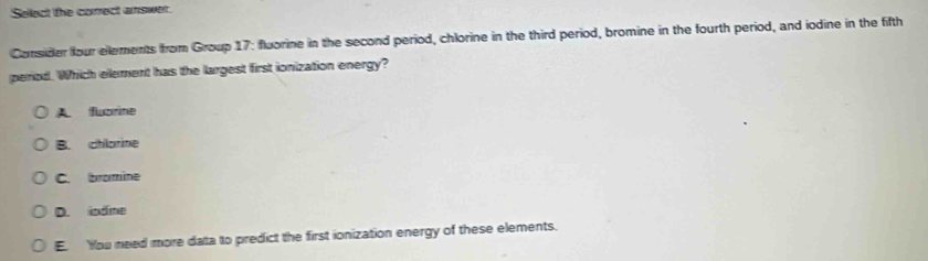 Sellect the correct answer.
Consider four ellements from Group 17: fluorine in the second period, chlorine in the third period, bromine in the fourth period, and iodine in the fifth
peiod. Which element has the largest first ionization energy?
A fuorine
B. chlorine
C. bromine
D. indine
E. You need more data to predict the first ionization energy of these elements.