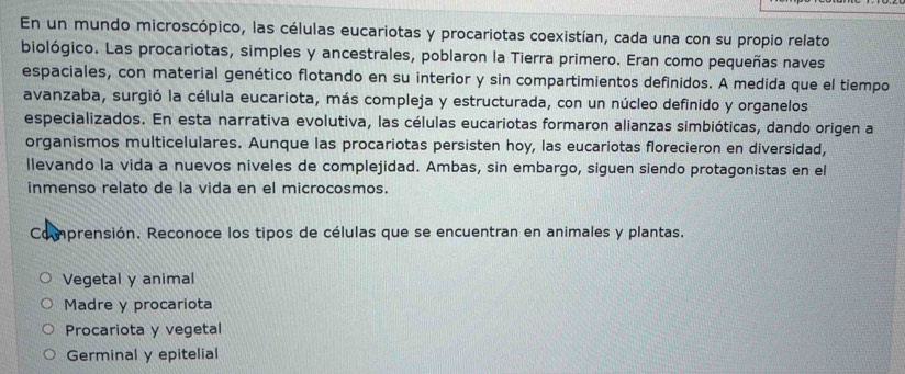 En un mundo microscópico, las células eucariotas y procariotas coexistían, cada una con su propio relato
biológico. Las procariotas, simples y ancestrales, poblaron la Tierra primero. Eran como pequeñas naves
espaciales, con material genético flotando en su interior y sin compartimientos definidos. A medida que el tiempo
avanzaba, surgió la célula eucariota, más compleja y estructurada, con un núcleo definido y organelos
especializados. En esta narrativa evolutiva, las células eucariotas formaron alianzas simbióticas, dando origen a
organismos multicelulares. Aunque las procariotas persisten hoy, las eucariotas florecieron en diversidad,
llevando la vida a nuevos niveles de complejidad. Ambas, sin embargo, siguen siendo protagonistas en el
inmenso relato de la vida en el microcosmos.
Comprensión. Reconoce los tipos de células que se encuentran en animales y plantas.
Vegetal y animal
Madre y procariota
Procariota y vegetal
Germinal y epitelial