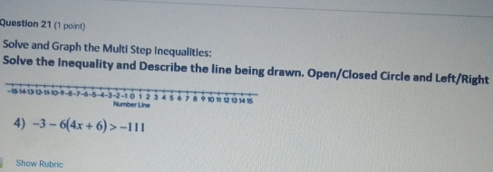 Solve and Graph the Multi Step Inequalities: 
Solve the Inequality and Describe the line being drawn. Open/Closed Circle and Left/Right 
4) -3-6(4x+6)>-111
Show Rubric