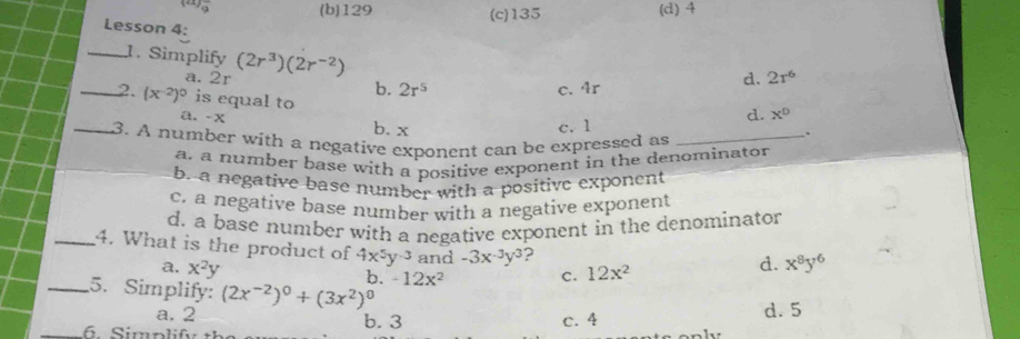 9 (b) 129 (c) 135 (d) 4
Lesson 4:
_1. Simplify (2r^3)(2r^(-2))
a. 2r b. 2r^5
c. 4r
d. 2r^6
_2. (x^(-2))^0 is equal to
a. - x b. x c. 1
d. x°
_3. A number with a negative exponent can be expressed as_
.
a. a number base with a positive exponent in the denominator
b. a negative base number with a positive exponent
c. a negative base number with a negative exponent
d. a base number with a negative exponent in the denominator
_4. What is the product of 4x^5y^(-3) and -3x^(-3)y^3 ?
a. x^2y b. -12x^2 C. 12x^2
d. x^8y^6
_5. Simplify: (2x^(-2))^0+(3x^2)^0
_
a. 2 b. 3 c. 4 d. 5