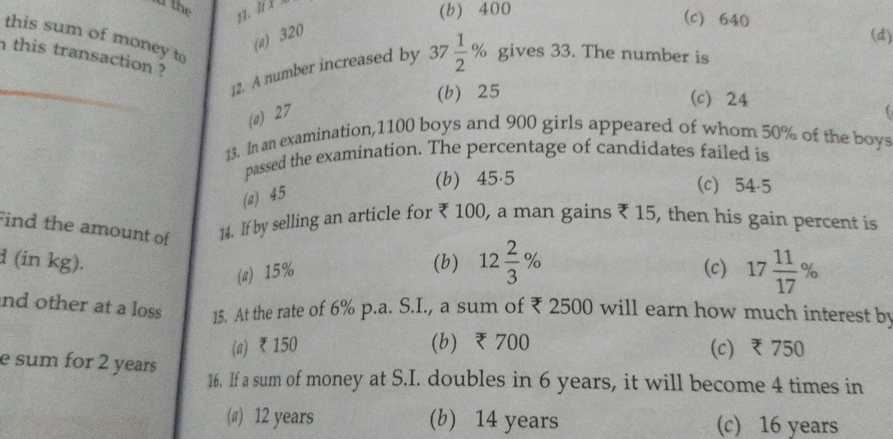 the
11. If x (b) 400
(c) 640
(a) 320
(d)
this sum of money to
n this transaction ?
12. A number increased by 37 1/2 % gives 33. The number is
(b) 25
(c) 24
(a) 27
13. In an examination, 1100 boys and 900 girls appeared of whom 50% of the boys
passed the examination. The percentage of candidates failed is
(a) 45
(b) 45.5 (c) 54-5
Find the amount of 14. If by selling an article for ₹ 100, a man gains ₹ 15, then his gain percent is
d (in kg). (b) 12 2/3 %
(a) 15%
(c) 17 11/17 %
nd other at a loss 15. At the rate of 6% p.a. S.I., a sum of ₹ 2500 will earn how much interest by
(a) ₹150 (b) ₹700 (c) ₹ 750
e sum for 2 years
16, lf a sum of money at S.I. doubles in 6 years, it will become 4 times in
(π) 12 years (b) 14 years (c) 16 years