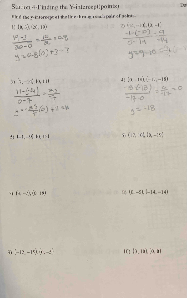 Station 4-Finding the Y-intercept(points) 
Da 
Find the y-intercept of the line through each pair of points. 
1) (0,3),(20,19)
2) (14,-10),(0,-1)
3) (7,-14),(0,11)
4) (0,-18), (-17,-18)
5) (-1,-9), (0,12) 6) (17,10),(0,-19)
7) (3,-7), (0,19) 8) (0,-5), (-14,-14)
9) (-12,-15),(0,-5) 10) (3,10),(0,0)