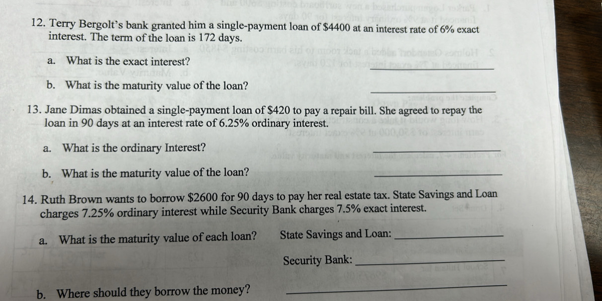 Terry Bergolt’s bank granted him a single-payment loan of $4400 at an interest rate of 6% exact 
interest. The term of the loan is 172 days. 
_ 
a. What is the exact interest? 
b. What is the maturity value of the loan? 
_ 
13. Jane Dimas obtained a single-payment loan of $420 to pay a repair bill. She agreed to repay the 
loan in 90 days at an interest rate of 6.25% ordinary interest. 
a. What is the ordinary Interest? 
_ 
b. What is the maturity value of the loan? 
_ 
14. Ruth Brown wants to borrow $2600 for 90 days to pay her real estate tax. State Savings and Loan 
charges 7.25% ordinary interest while Security Bank charges 7.5% exact interest. 
a. What is the maturity value of each loan? State Savings and Loan:_ 
Security Bank:_ 
b. Where should they borrow the money? 
_