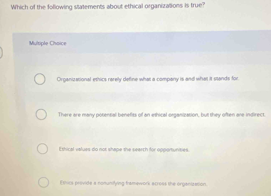 Which of the following statements about ethical organizations is true?
Multiple Choice
Organizational ethics rarely define what a company is and what it stands for.
There are many potential benefits of an ethical organization, but they often are indirect.
Ethical values do not shape the search for opportunities.
Ethics provide a nonunifying framework across the organization.