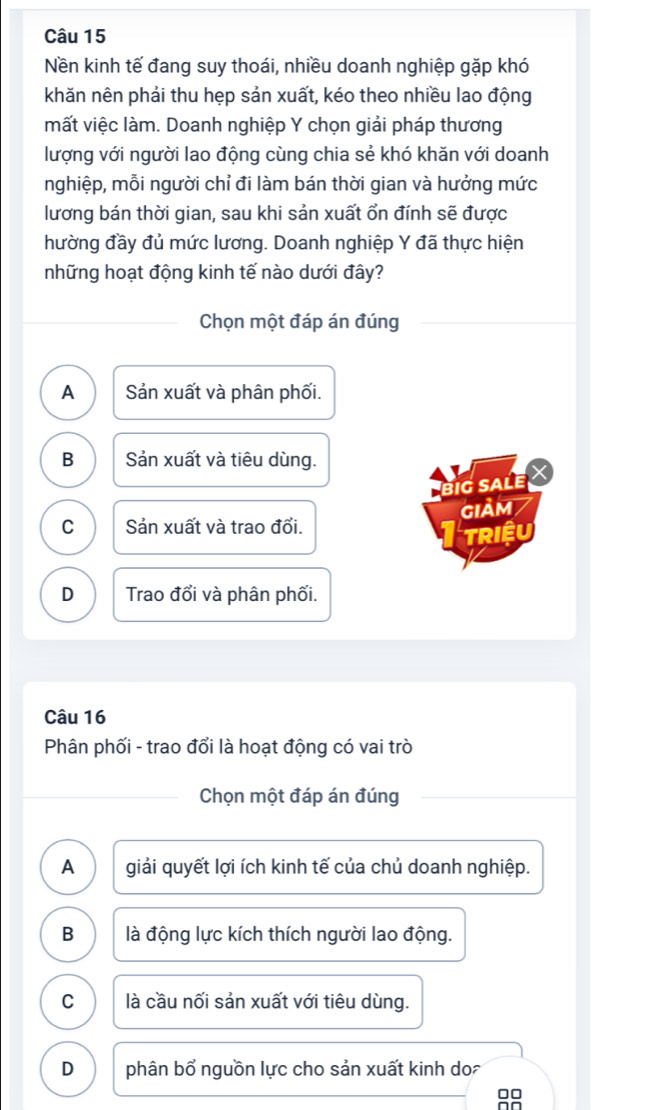 Nền kinh tế đang suy thoái, nhiều doanh nghiệp gặp khó
khăn nên phải thu hẹp sản xuất, kéo theo nhiều lao động
mất việc làm. Doanh nghiệp Y chọn giải pháp thương
lượng với người lao động cùng chia sẻ khó khăn với doanh
nghiệp, mỗi người chỉ đi làm bán thời gian và hưởng mức
lương bán thời gian, sau khi sản xuất ổn đính sẽ được
hường đầy đủ mức lương. Doanh nghiệp Y đã thực hiện
những hoạt động kinh tế nào dưới đây?
Chọn một đáp án đúng
A Sản xuất và phân phối.
B Sản xuất và tiêu dùng.
big sale
giảm
C Sản xuất và trao đổi.
TRIệU
D Trao đổi và phân phối.
Câu 16
Phân phối - trao đổi là hoạt động có vai trò
Chọn một đáp án đúng
A giải quyết lợi ích kinh tế của chủ doanh nghiệp.
B là động lực kích thích người lao động.
C là cầu nối sản xuất với tiêu dùng.
D phân bổ nguồn lực cho sản xuất kinh do
□□
