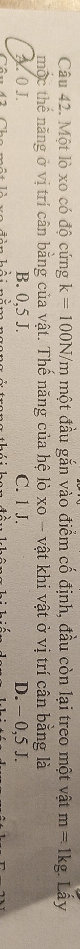 Một lò xo có độ cứng k=100N/m một đầu gắn vào điểm cố định, đầu còn lại treo một vật m=. 1kg. Lấy
mộc thế năng ở vị trí cân bằng của vật. Thế năng của hệ lò xo - vật khi vật ở vị trí cân bằng là
A. 0 J. B. 0,5 J. C. 1 J. D. - 0,5 J.