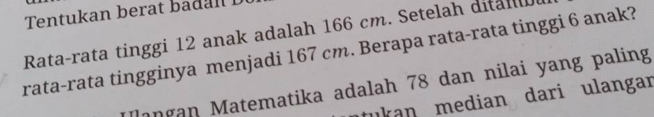 Tentukan berat badan L 
Rata-rata tinggi 12 anak adalah 166 cm. Setelah dital 
rata-rata tingginya menjadi 167 cm. Berapa rata-rata tinggi 6 anak? 
*langan Matematika adalah 78 dan nilai yang paling 
tukan median dari ulangar