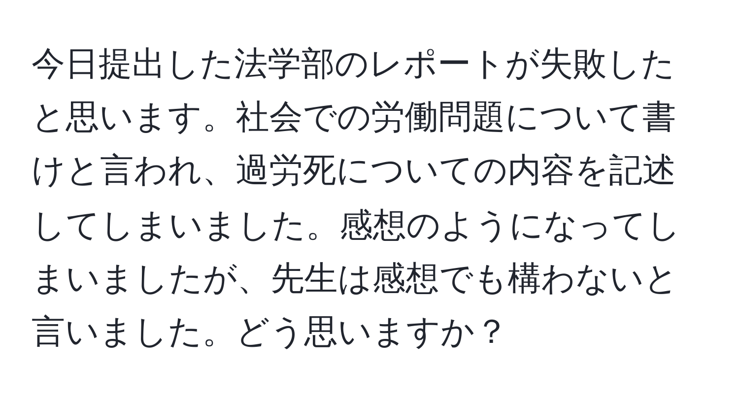 今日提出した法学部のレポートが失敗したと思います。社会での労働問題について書けと言われ、過労死についての内容を記述してしまいました。感想のようになってしまいましたが、先生は感想でも構わないと言いました。どう思いますか？