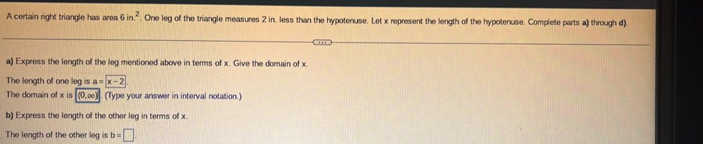 A certain right triangle has area 6in.^2. One leg of the triangle measures 2 in. less than the hypotenuse. Let x represent the length of the hypotenuse. Complete parts a) through d) 
a) Express the length of the leg mentioned above in terms of x. Give the domain of x. 
The length of one leg is a=overline x-2
The domain of x is (0,∞). (Type your answer in interval notation.) 
b) Express the length of the other leg in terms of x. 
The length of the other leg is b=□.