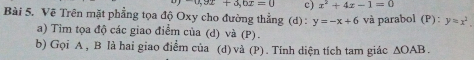 -0, 9x+3,6x=0 c) x^2+4x-1=0
Bài 5. Vẽ Trên mặt phẳng tọa độ Oxy cho đường thẳng (d) : y=-x+6 và parabol (P): y=x^2. 
a) Tìm tọa độ các giao điểm của (d) và (P).
b) Gọi A , B là hai giao điểm của (d)và (P). Tính diện tích tam giác △ OAB.