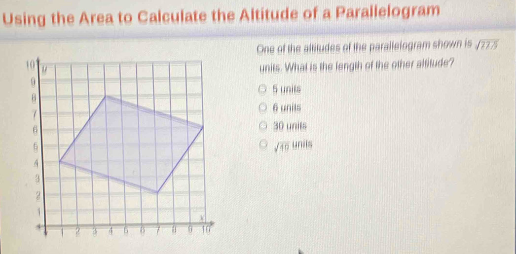 Using the Area to Calculate the Altitude of a Parallelogram
One of the altitudes of the parallelogram shown is sqrt(2215)
units. What is the length of the other altitude?
5 unils
6 unils
30 unils
sqrt(49) unils